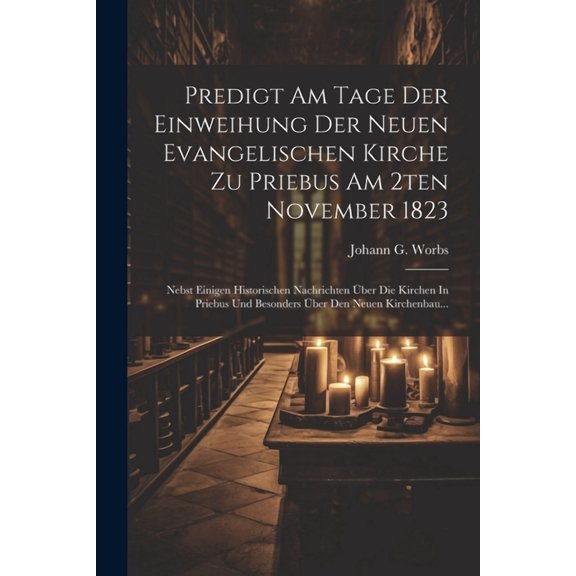 Predigt Am Tage Der Einweihung Der Neuen Evangelischen Kirche Zu Priebus Am 2ten November 1823: Nebst Einigen Historischen Nachrichten Über Die Kirchen In Priebus Und Besonders Über Den Neuen Kirchenb
