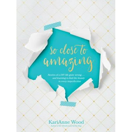 So Close to Amazing : Stories of a DIY Life Gone Wrong . . . and Learning to Find the Beauty in Every