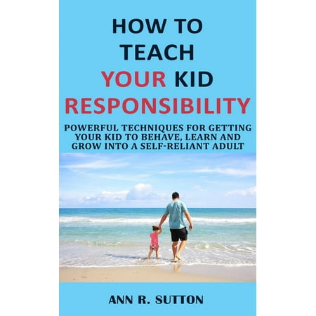 How to Teach Your Kid Responsibility: Powerful Techniques for Getting Your Kid to Behave, Learn and Grow into a Self-Reliant Adult -