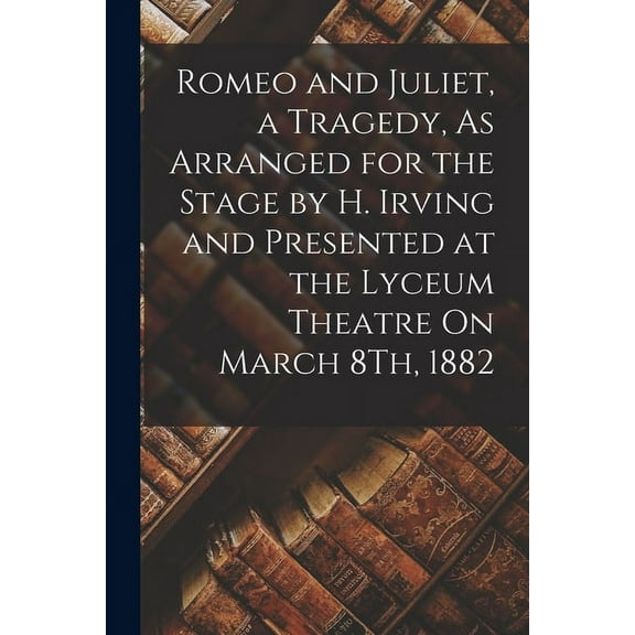 Romeo and Juliet, a Tragedy, As Arranged for the Stage by H. Irving and Presented at the Lyceum Theatre On March 8Th, 1882 (Paperback)