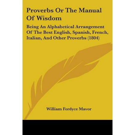 Proverbs or the Manual of Wisdom : Being an Alphabetical Arrangement of the Best English, Spanish, French, Italian, and Other Proverbs