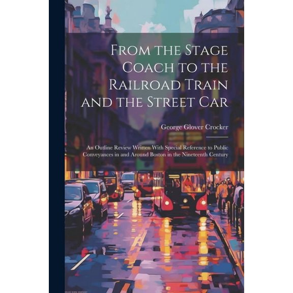 From the Stage Coach to the Railroad Train and the Street Car: An Outline Review Written With Special Reference to Public Conveyances in and Around Boston in the Nineteenth Century (Paperback)
