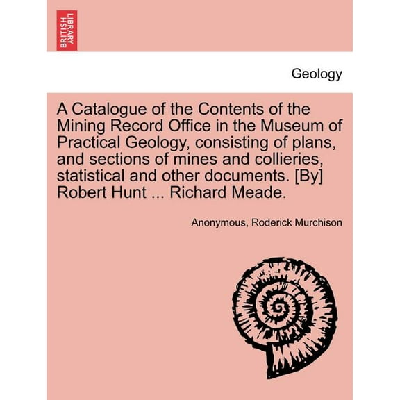 A Catalogue of the Contents of the Mining Record Office in the Museum of Practical Geology, Consisting of Plans, and Sections of Mines and Collieries, Statistical and Other Documents. [By] Robert Hunt