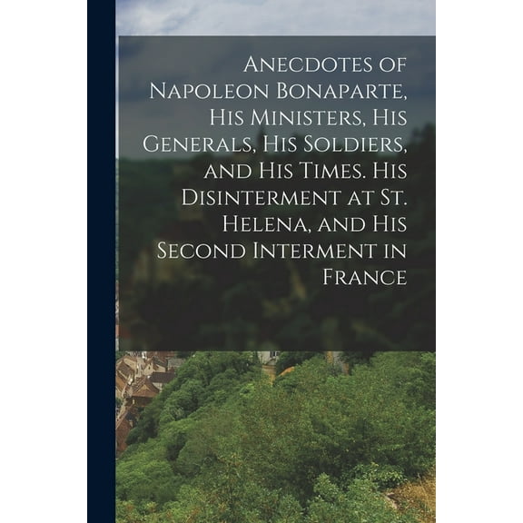 Anecdotes of Napoleon Bonaparte, his Ministers, his Generals, his Soldiers, and his Times. His Disinterment at St. Helena, and his Second Interment in France (Paperback)
