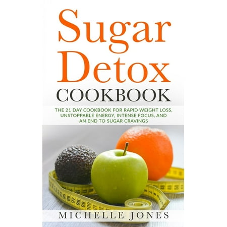 Sugar Detox Cookbook : The 21 Day Cookbook for Rapid Weight Loss, Unstoppable Energy, Intense Focus, and an End to Sugar Cravings - Over 45