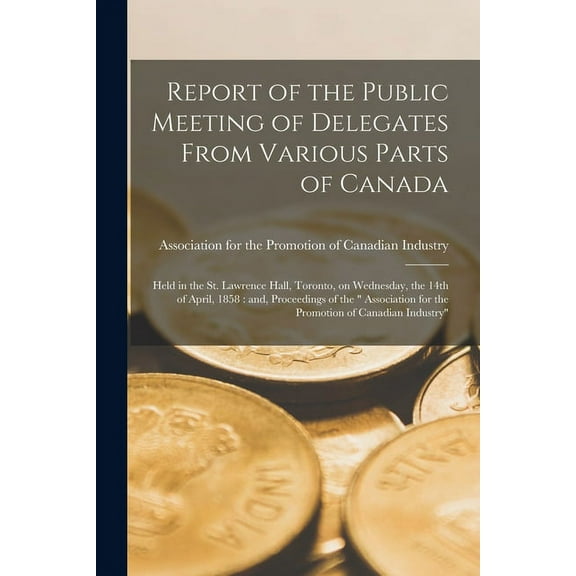Report of the Public Meeting of Delegates From Various Parts of Canada [microform]: Held in the St. Lawrence Hall, Toronto, on Wednesday, the 14th of April, 1858: and, Proceedings of the " Association