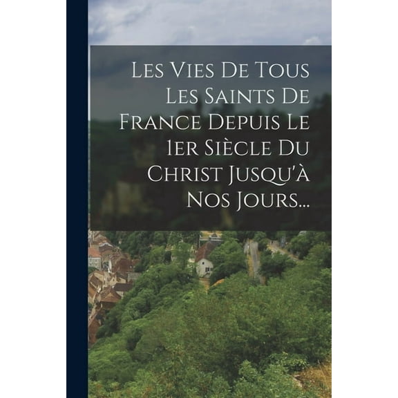 Les Vies De Tous Les Saints De France Depuis Le 1er Siècle Du Christ Jusqu'à Nos Jours..., (Paperback)