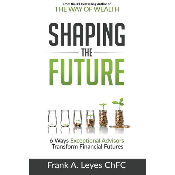 Shaping the Future: 6 Ways Exceptional Advisors Transform Financial Futures Paperback 1546375473 9781546375470 Frank A Leyes ChFC