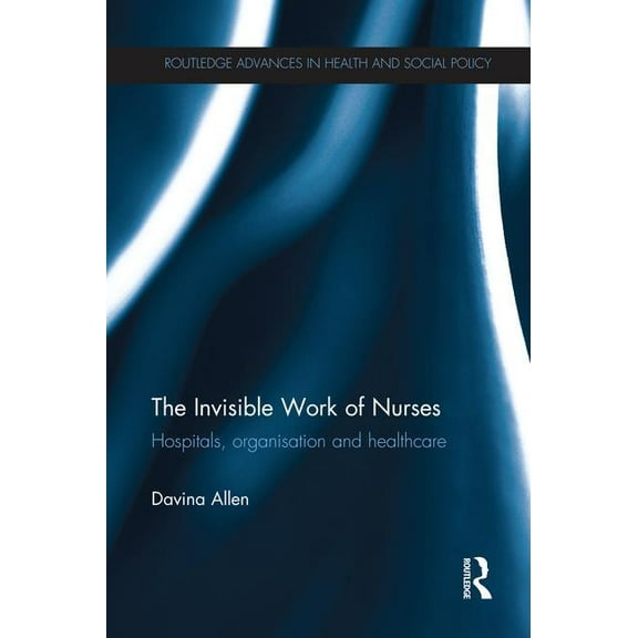 Routledge Advances in Health and Social  The Invisible Work of Nurses: Hospitals, Organisation and Healthcare, (Paperback)