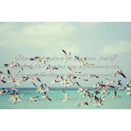 - Ruth Rendell - I have had quite a lot of prizes, but I don't think it makes any difference to the ease or difficulty to the writing process - Famous Quotes Laminated POSTER PRINT 24X20.