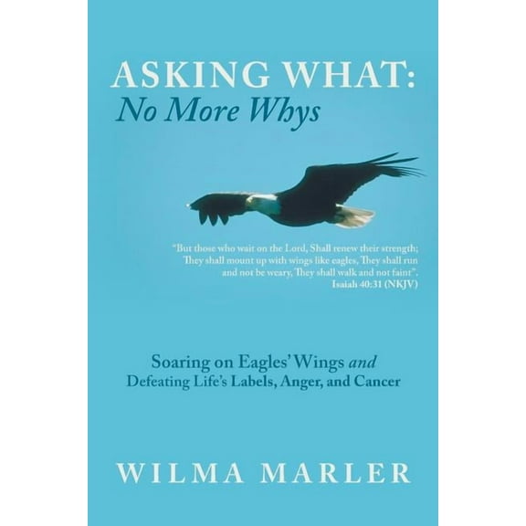 Asking 'What': No More 'Whys' : Soaring on Eagles' Wings Defeating Life's Labels, Anger and Cancer