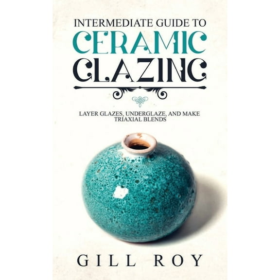 Intermediate Guide to Ceramic Glazing: Layer Glazes, Underglaze, and Make Triaxial Blends, (Paperback)