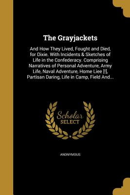 The Grayjackets : And How They Lived, Fought and Died, for Dixie. with Incidents & Sketches of Life in the Confederacy. Comprising Narratives of Personal Adventure, Army Life, Naval Adventure, Home Liee [!], Partisan Daring, Life in Camp, Field And...
