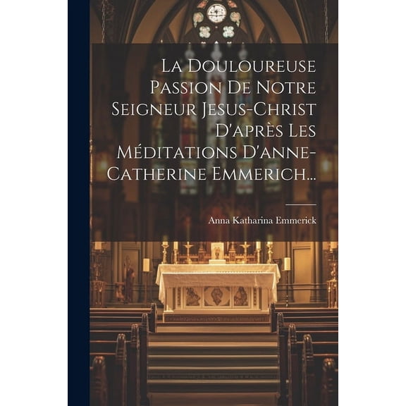 La Douloureuse Passion De Notre Seigneur Jesus-christ D'après Les Méditations D'anne-catherine Emmerich... (Paperback)