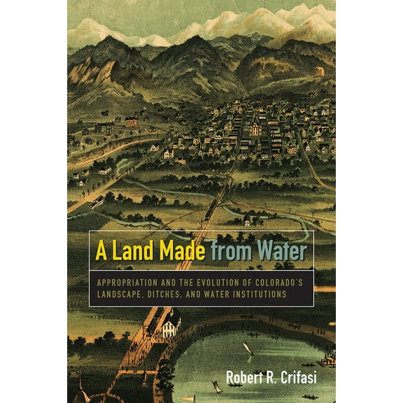 Land Made from Water: Appropriation and the Evolution of Colorado's Landscape, Ditches, and Water Institutions, (Paperback)