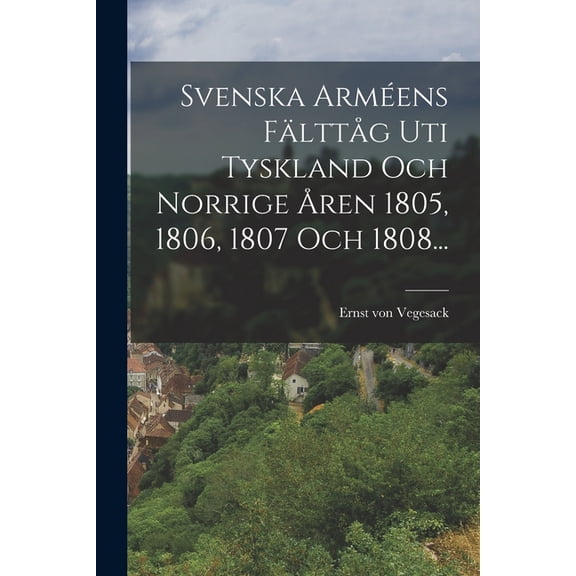 Svenska Arméens FälttÃ¥g Uti Tyskland Och Norrige Ã
ren 1805, 1806, 1807 Och 1808..., (Paperback)