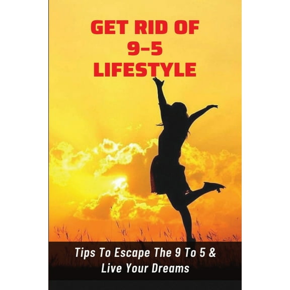 Get Rid Of 9-5 Lifestyle: Tips To Escape The 9 To 5 & Live Your Dreams: How To Escape The 9 To 5 Lifestyle To Achieve Amazing Personal Results (Paperback)
