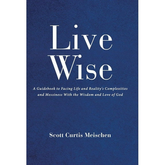 Live Wise: A Guidebook to Facing Life and Reality's Complexities and Messiness with the Wisdom and Love of God, (Hardcover)