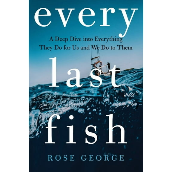 Every Last Fish: A Deep Dive Into Everything They Do for Us and We Do to Them, (Hardcover)