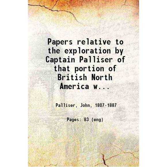 Papers relative to the exploration by Captain Palliser of that portion of British North America which lies between the northern branch of the River Saskatchewan and the frontier of the Uni [Hardcover]