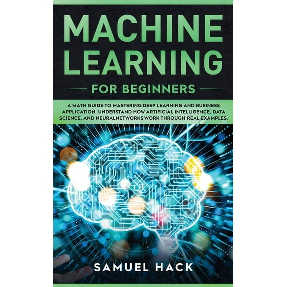 Machine Learning for Beginners: A Math Guide to Mastering Deep Learning and Business Application. Understand How Artificial Intelligence, Data Science, and Neural Networks Work Through Real Examples (