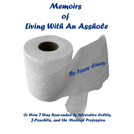 Memoirs of Living With an Asshole Or How I Was Rear-ended by Ulcerative Colitis, J-Pouchitis, and the Medical Profession -
