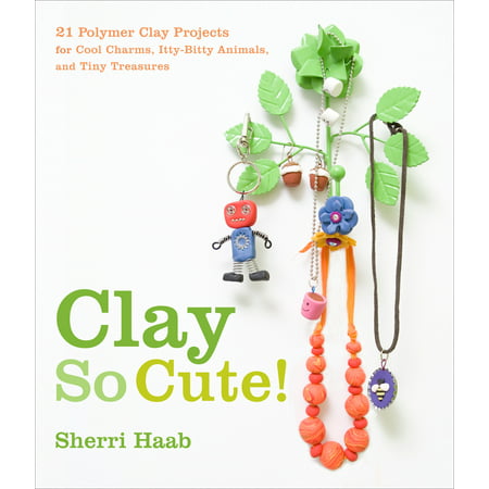 Clay So Cute! : 21 Polymer Clay Projects for Cool Charms, Itty-Bitty Animals, and Tiny