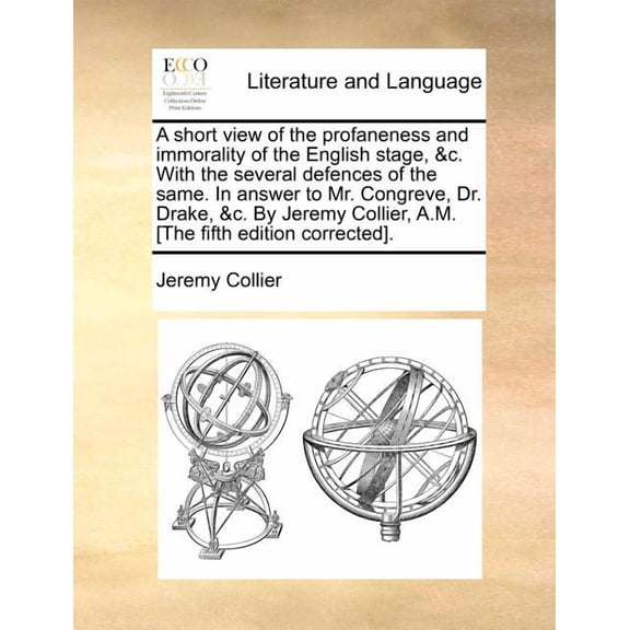 A Short View of the Profaneness and Immorality of the English Stage, &C. with the Several Defences of the Same. in Answer to Mr. Congreve, Dr. Drake, &C. by Jeremy Collier, A.M. [The Fifth Edition Corrected].