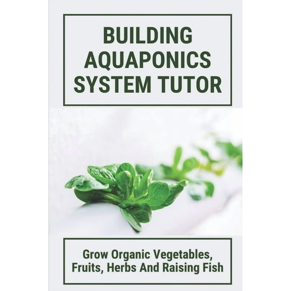 Building Aquaponics System Tutor: Grow Organic Vegetables, Fruits, Herbs And Raising Fish: How To Set Up A Backyard Aqua