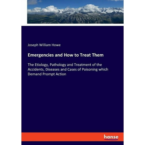 Emergencies and How to Treat Them: The Etiology, Pathology and Treatment of the Accidents, Diseases and Cases of Poisoni, (Paperback)