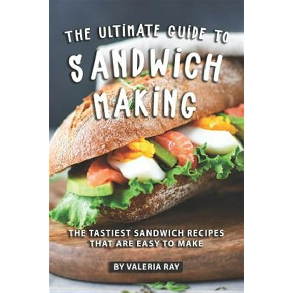 The Ultimate Guide to Sandwich Making: The Tastiest Sandwich Recipes That Are Easy to Make