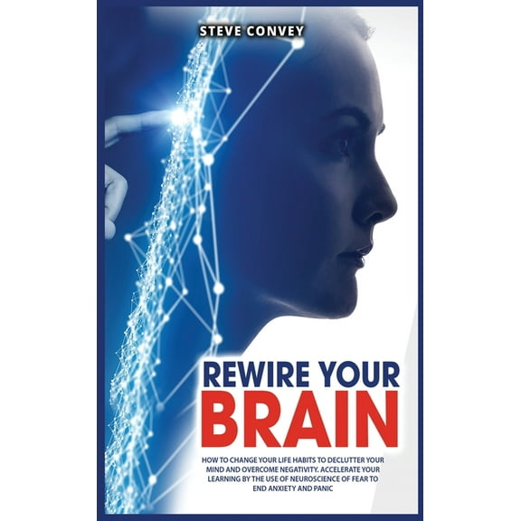 Rewire Your Brain : How to Change Your Life Habits to Declutter Your Mind and Overcome Negativity. Accelerate your learning by the use of neuroscience of fear to end anxiety and panic. (Hardcover)