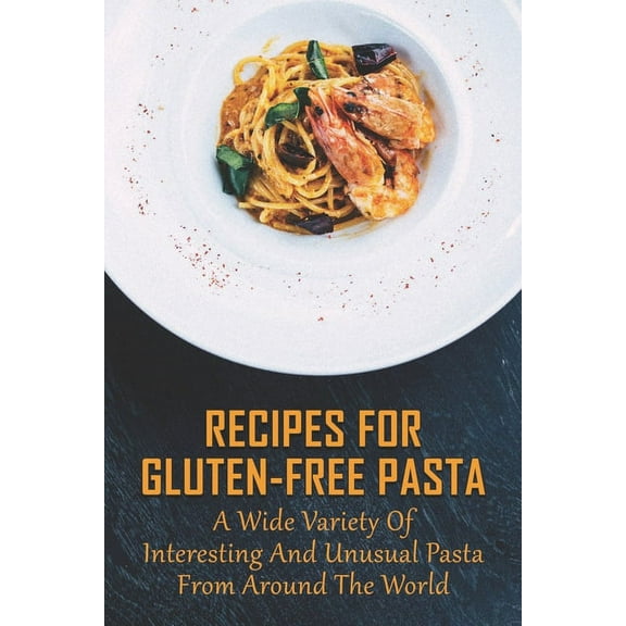 Recipes For Gluten-Free Pasta: A Wide Variety Of Interesting And Unusual Pasta From Around The World: Unusual Pasta Recipes From Around The Globe