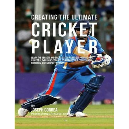 Creating the Ultimate Cricket Player: Learn the Secrets and Tricks Used By the Best Professional Cricket Players and Coaches to Improve Your Conditioning, Nutrition, and Mental Toughness -