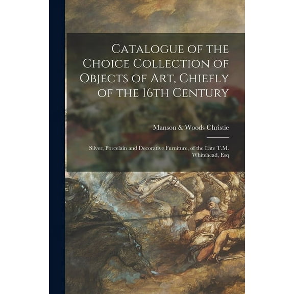 Catalogue of the Choice Collection of Objects of Art, Chiefly of the 16th Century: Silver, Porcelain and Decorative Furniture, of the Late T.M. Whitehead, Esq (Paperback)