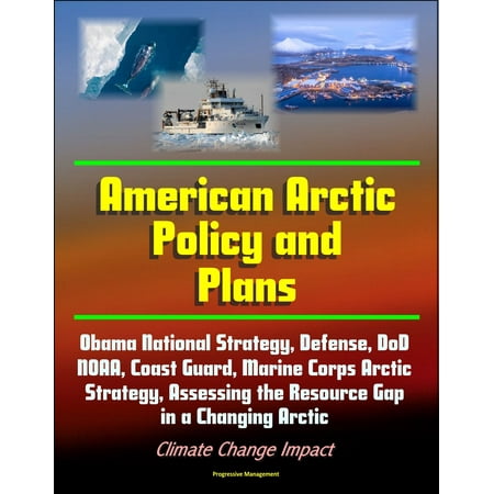 American Arctic Policy and Plans: Obama National Strategy, Defense, DoD, NOAA, Coast Guard, Marine Corps Arctic Strategy, Assessing the Resource Gap in a Changing Arctic, Climate Change Impact -