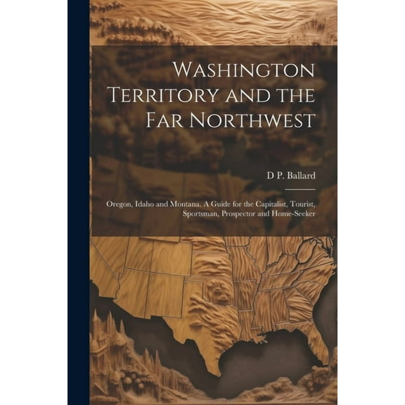 Washington Territory and the far Northwest: Oregon, Idaho and Montana. A Guide for the Capitalist, Tourist, Sportsman, Prospector and Home-seeker (Paperback)