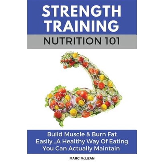 Strength Training Nutrition 101 : Build Muscle & Burn Fat Easily...a Healthy Way of Eating You Can Actually Maintain