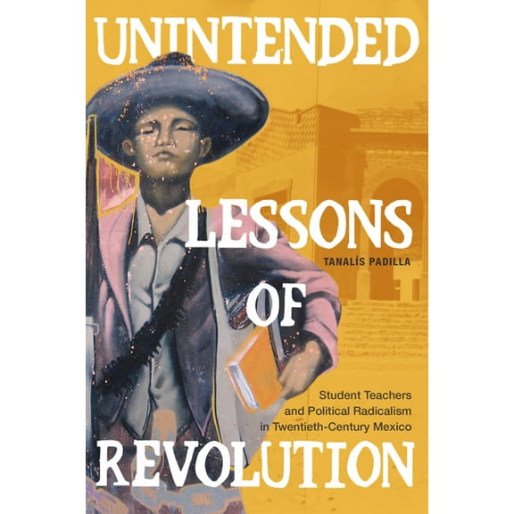Unintended Lessons of Revolution: Student Teachers and Political Radicalism in Twentieth-Century Mexico, (Hardcover)
