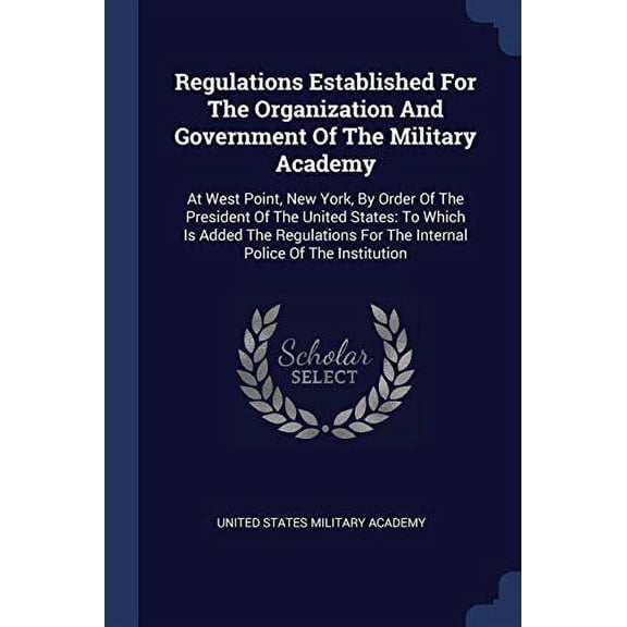 Regulations Established For The Organization And Government Of The Military Academy : At West Point, New York, By Order Of The President Of The United States: To Which Is Added The Regulations For The Internal Police Of The Institution (Paperback)