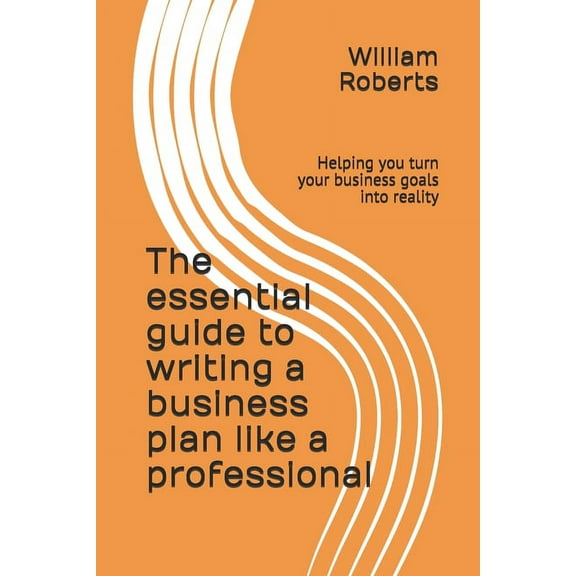 The essential guide to writing a business plan like a professional: Helping you turn your business goals into reality