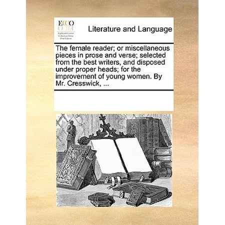 The Female Reader; Or Miscellaneous Pieces in Prose and Verse; Selected from the Best Writers, and Disposed Under Proper Heads; For the Improvement of Young Women. by Mr. Cresswick,