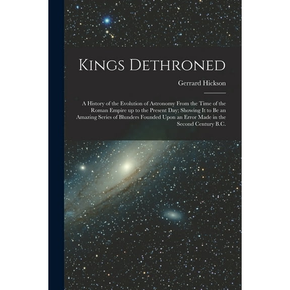 Kings Dethroned: A History of the Evolution of Astronomy From the Time of the Roman Empire up to the Present day; Showing it to be an Amazing Series o