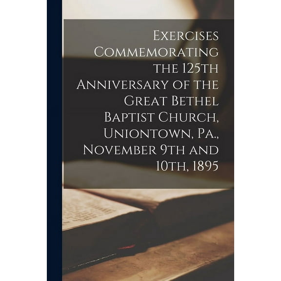 Exercises Commemorating the 125th Anniversary of the Great Bethel Baptist Church, Uniontown, Pa., November 9th and 10th, 1895 (Paperback)