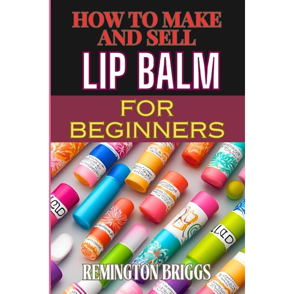 How to Make and Sell Lip Balm for Beginners: Step-By-Step Guide To Crafting, Marketing, And Profiting From Natural, Home, (Paperback)