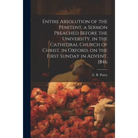 Entire Absolution of the Penitent. a Sermon Preached Before the University, in the Cathedral Church of Christ, in Oxford, on the First Sunday in Advent, 1846 (Paperback)