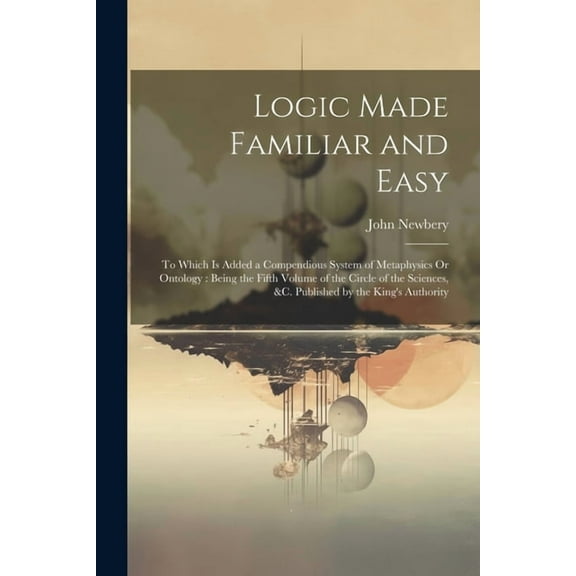 Logic Made Familiar and Easy: To Which Is Added a Compendious System of Metaphysics Or Ontology: Being the Fifth Volume of the Circle of the Sciences, &c. Published by the King's Authority (Paperback)