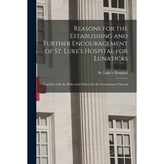 Reasons for the Establishing and Further Encouragement of St. Luke's Hospital for Lunaticks : Together With the Rules and Orders for the Government Thereof (Paperback)