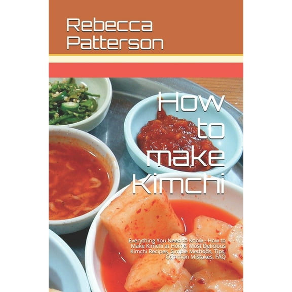 How to make Kimchi: Everything You Need to Know - How to Make Kimchi at Home, Most Delicious Kimchi Recipes, Simple Methods, Useful Tips, Common Mistakes, FAQ (Paperback)
