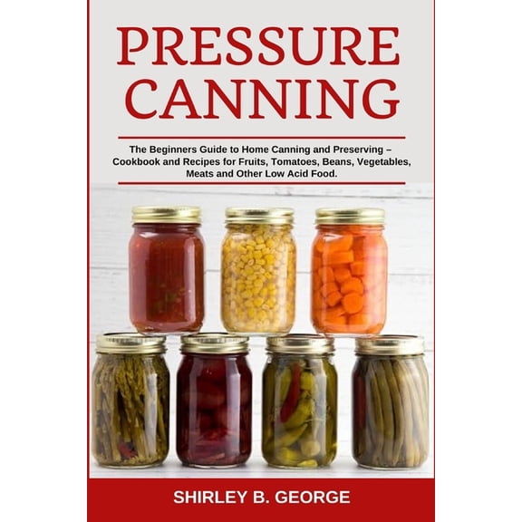Pressure Canning: The Beginners Guide to Home Canning and Preserving - Cookbook and Recipes for Fruits, Tomatoes, Beans,, (Paperback)